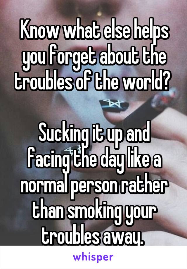 Know what else helps you forget about the troubles of the world? 

Sucking it up and facing the day like a normal person rather than smoking your troubles away. 