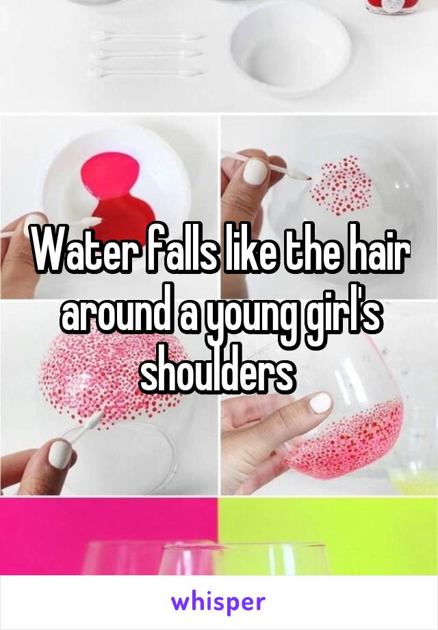Water falls like the hair around a young girl's shoulders 