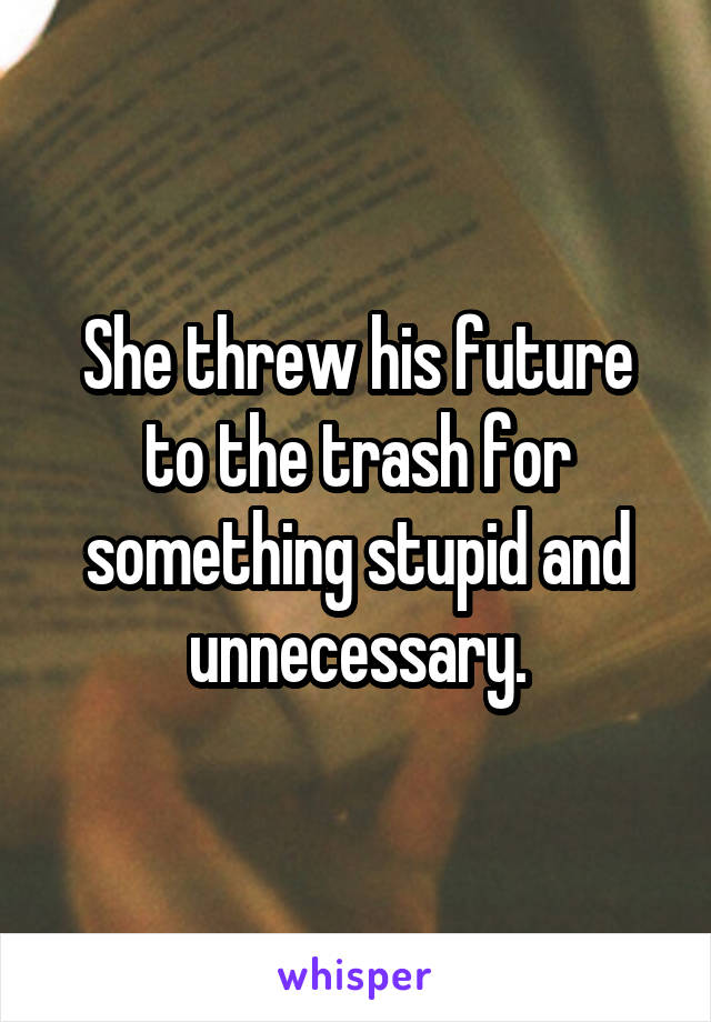 She threw his future to the trash for something stupid and unnecessary.