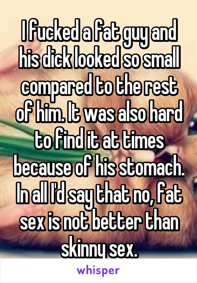 I fucked a fat guy and his dick looked so small compared to the rest of him. It was also hard to find it at times because of his stomach. In all I'd say that no, fat sex is not better than skinny sex.