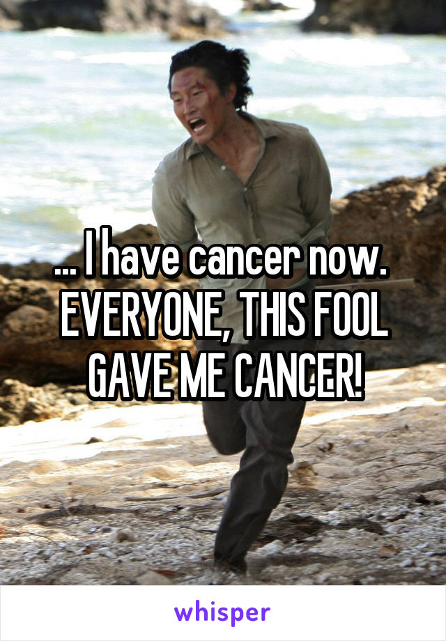 ... I have cancer now. 
EVERYONE, THIS FOOL GAVE ME CANCER!