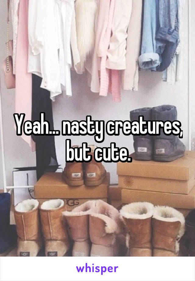 Yeah... nasty creatures, but cute.