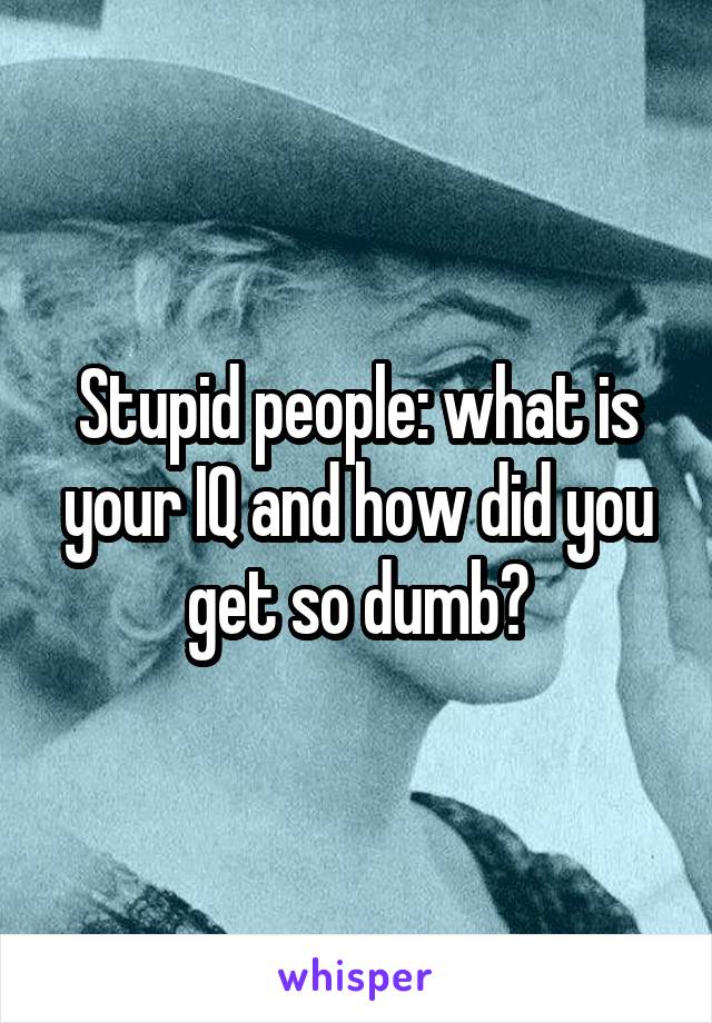 Stupid people: what is your IQ and how did you get so dumb?