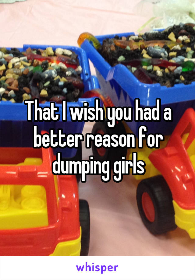 That I wish you had a better reason for dumping girls