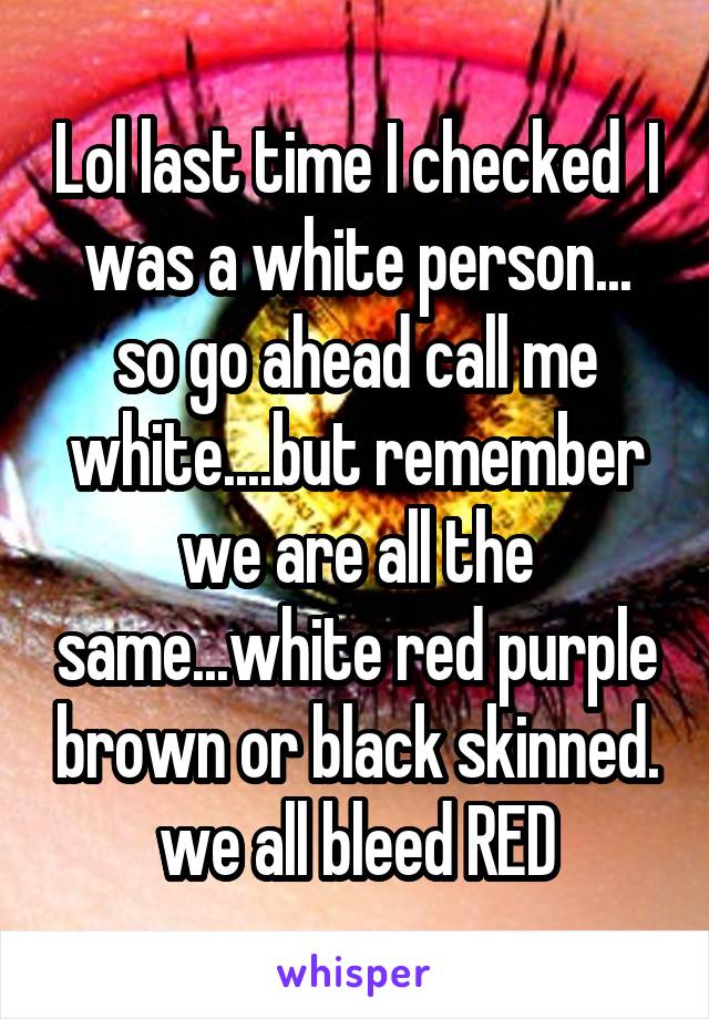 Lol last time I checked  I was a white person... so go ahead call me white....but remember we are all the same...white red purple brown or black skinned. we all bleed RED