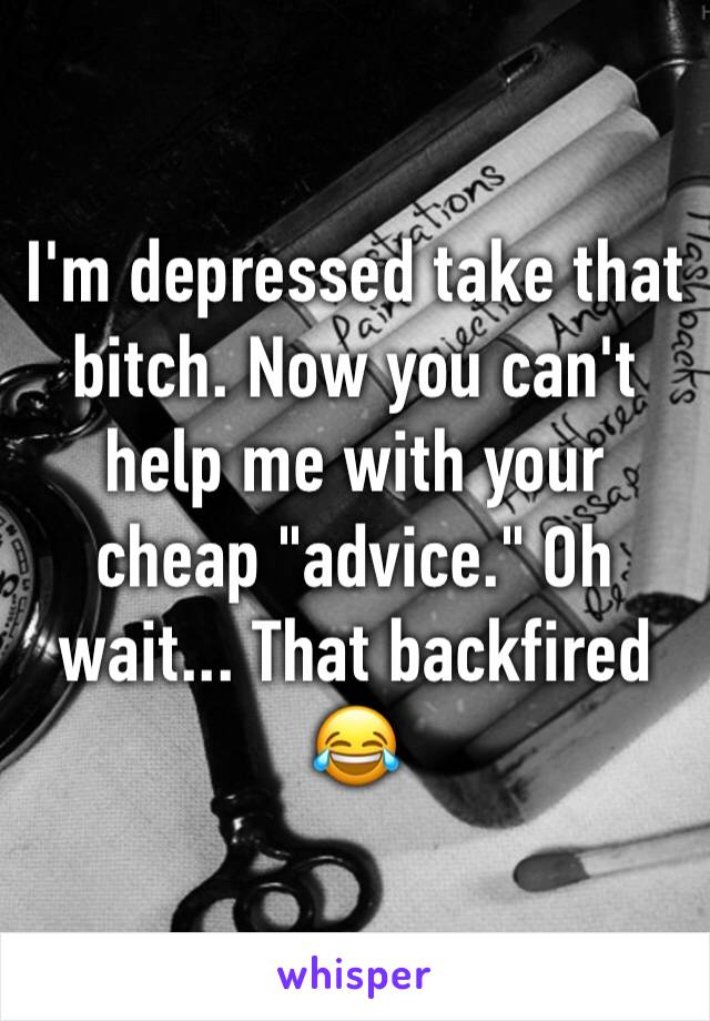 I'm depressed take that bitch. Now you can't help me with your cheap "advice." Oh wait... That backfired 😂