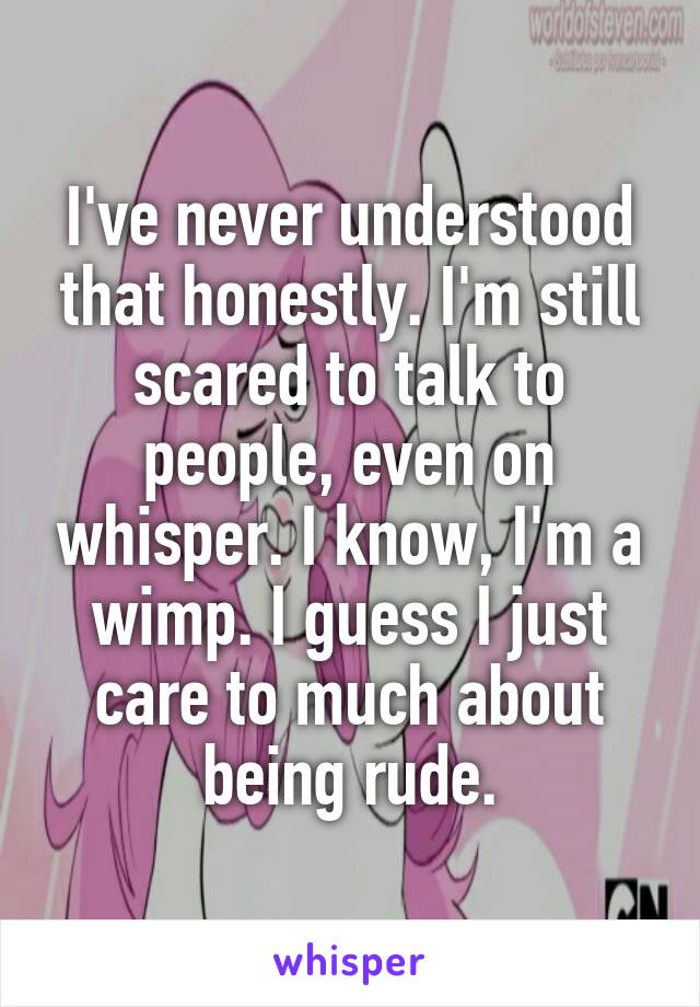 I've never understood that honestly. I'm still scared to talk to people, even on whisper. I know, I'm a wimp. I guess I just care to much about being rude.