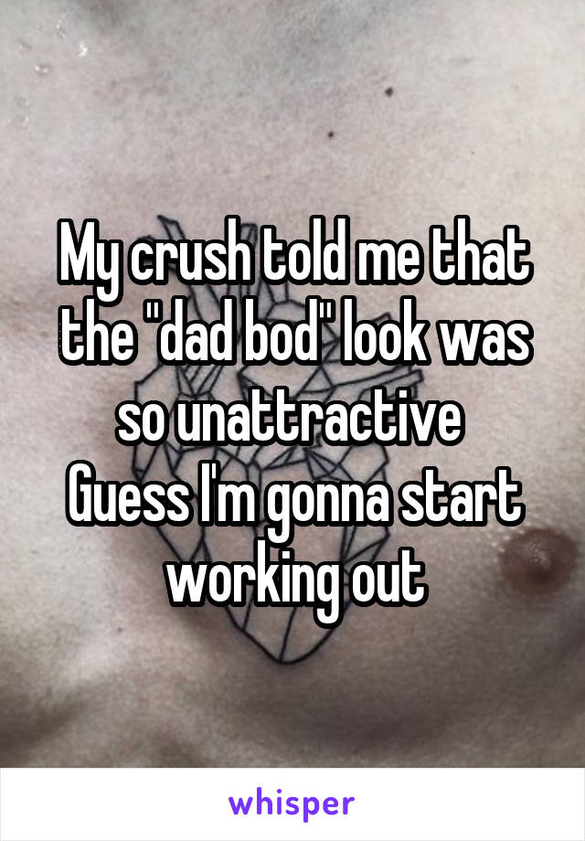 My crush told me that the "dad bod" look was so unattractive 
Guess I'm gonna start working out
