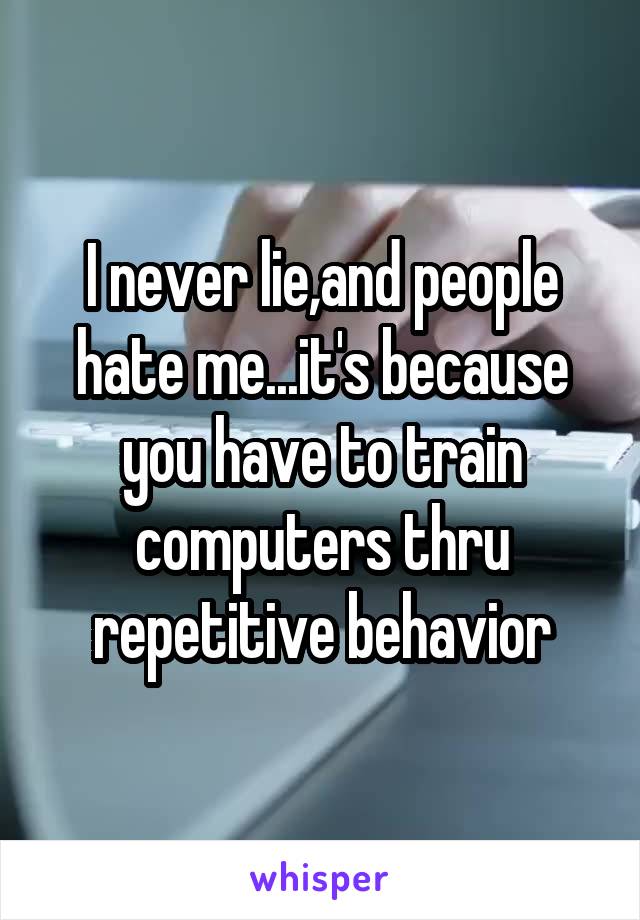 I never lie,and people hate me...it's because you have to train computers thru repetitive behavior