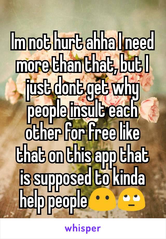 Im not hurt ahha I need more than that, but I just dont get why people insult each other for free like that on this app that is supposed to kinda help people😶🙄