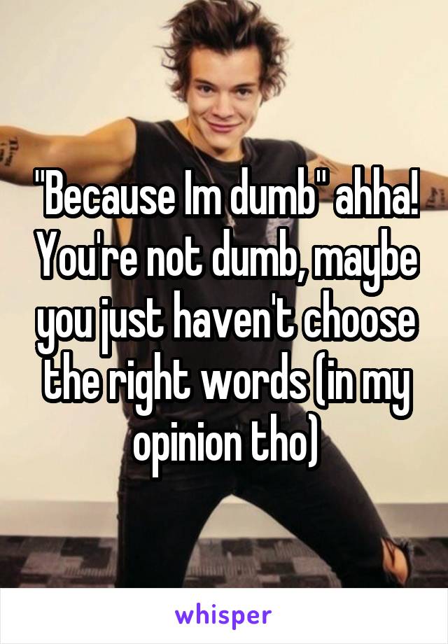 "Because Im dumb" ahha! You're not dumb, maybe you just haven't choose the right words (in my opinion tho)