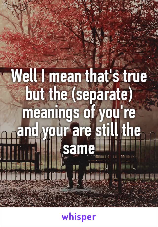 Well I mean that's true but the (separate) meanings of you're and your are still the same