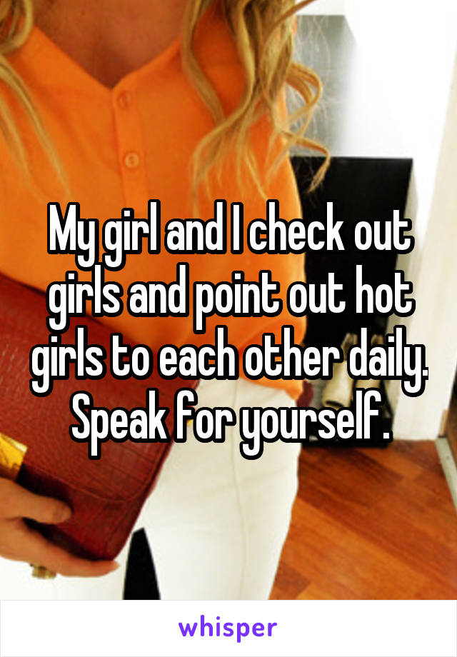 My girl and I check out girls and point out hot girls to each other daily. Speak for yourself.