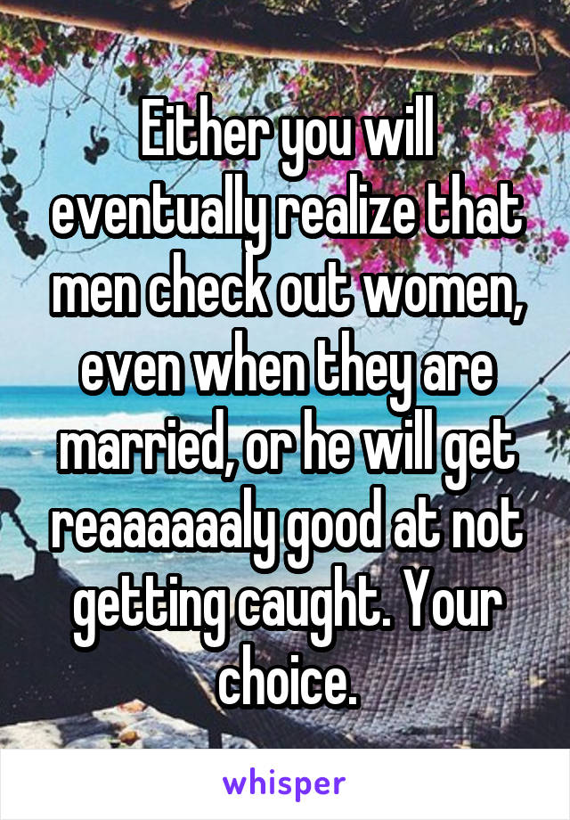 Either you will eventually realize that men check out women, even when they are married, or he will get reaaaaaaly good at not getting caught. Your choice.