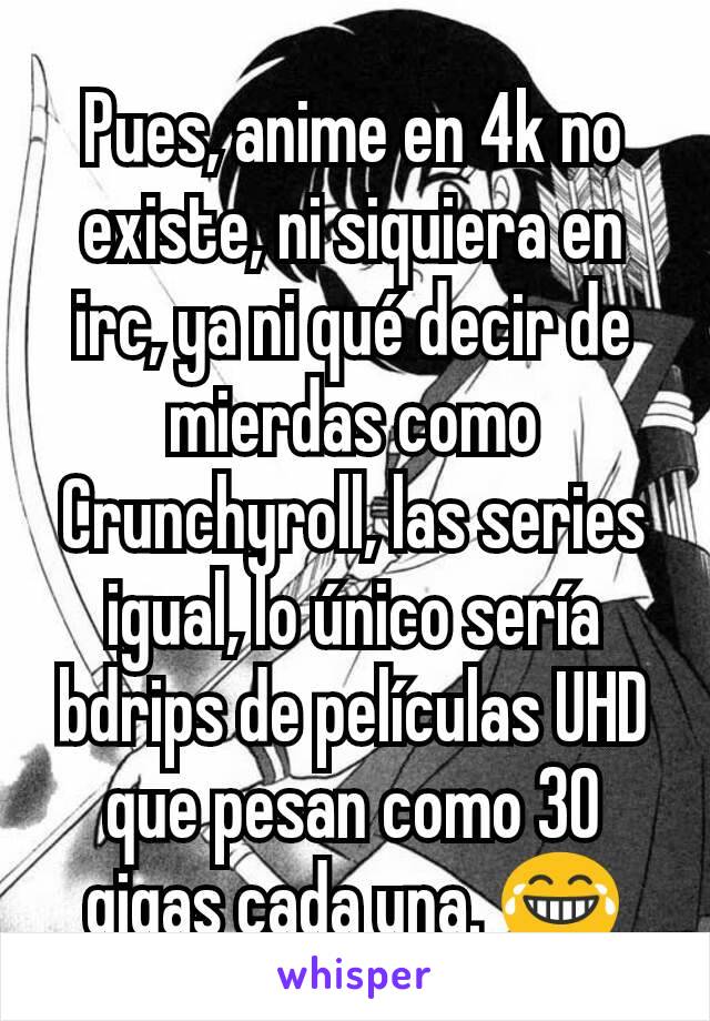 Pues, anime en 4k no existe, ni siquiera en irc, ya ni qué decir de mierdas como Crunchyroll, las series igual, lo único sería bdrips de películas UHD que pesan como 30 gigas cada una. 😂