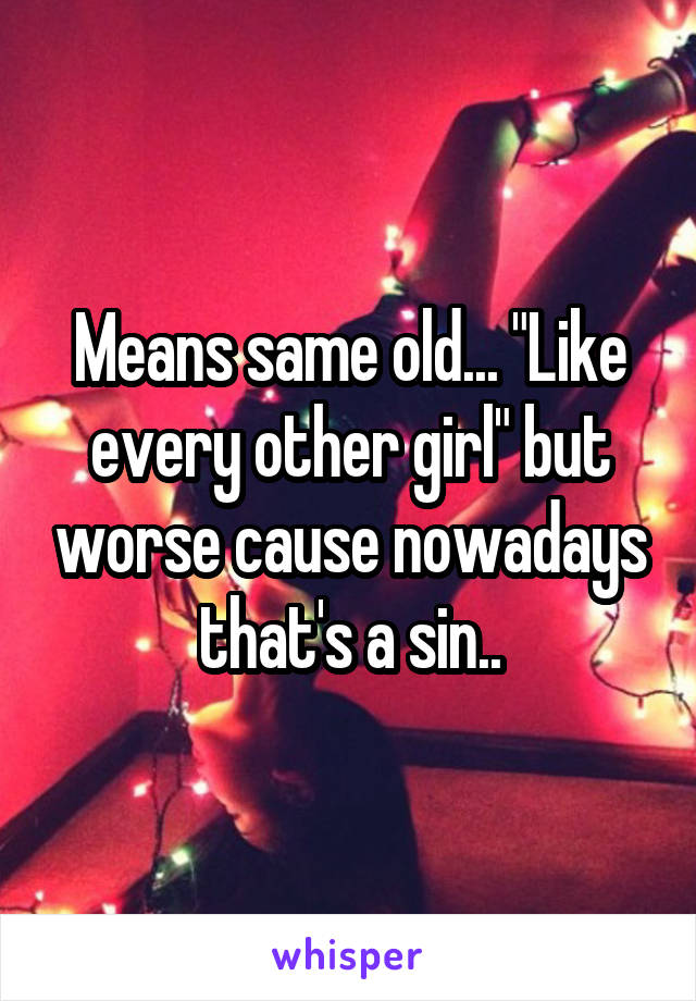 Means same old... "Like every other girl" but worse cause nowadays that's a sin..