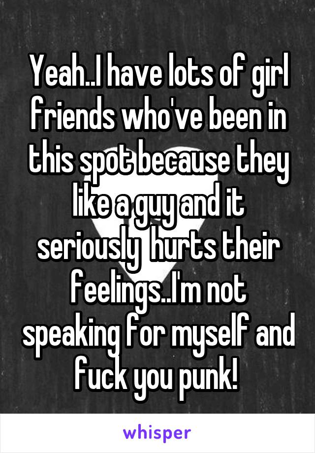 Yeah..I have lots of girl friends who've been in this spot because they like a guy and it seriously  hurts their feelings..I'm not speaking for myself and fuck you punk! 