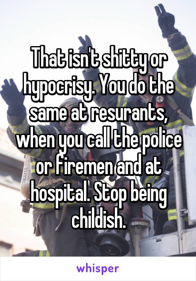 That isn't shitty or hypocrisy. You do the same at resurants, when you call the police or firemen and at hospital. Stop being childish.