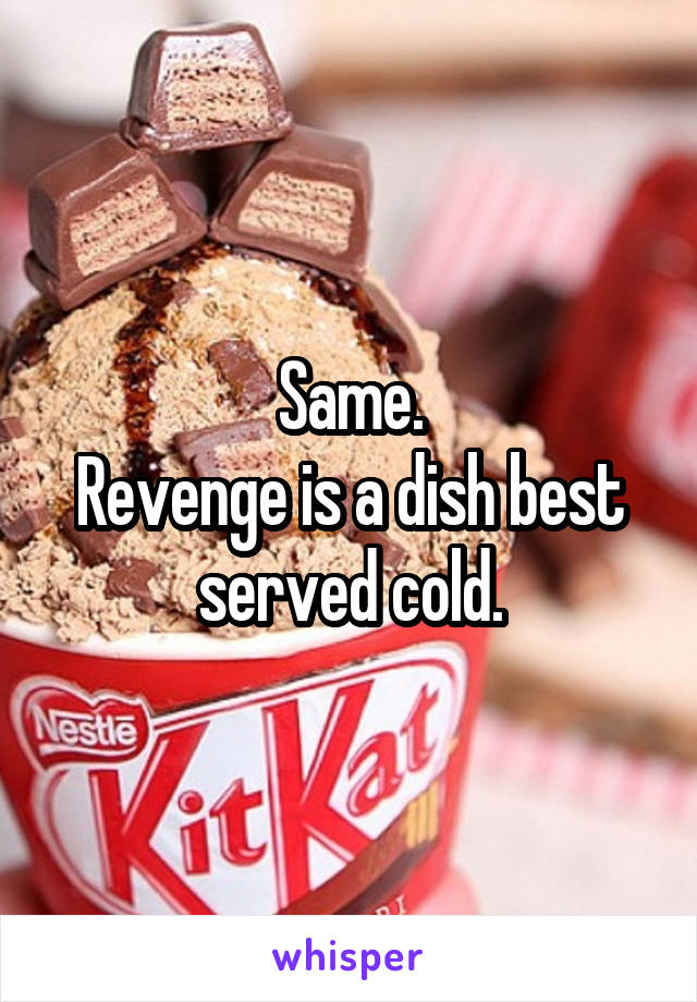 Same.
Revenge is a dish best served cold.