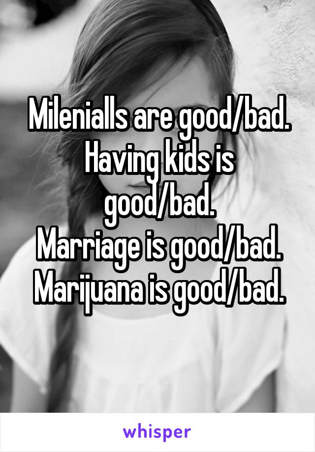 Milenialls are good/bad.
Having kids is good/bad.
Marriage is good/bad.
Marijuana is good/bad.
