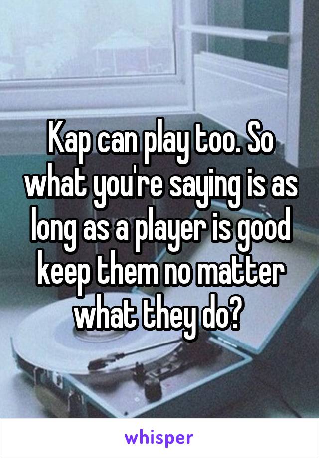 Kap can play too. So what you're saying is as long as a player is good keep them no matter what they do? 