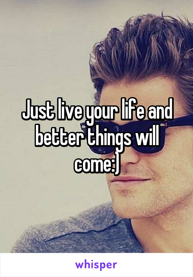 Just live your life and better things will come:)