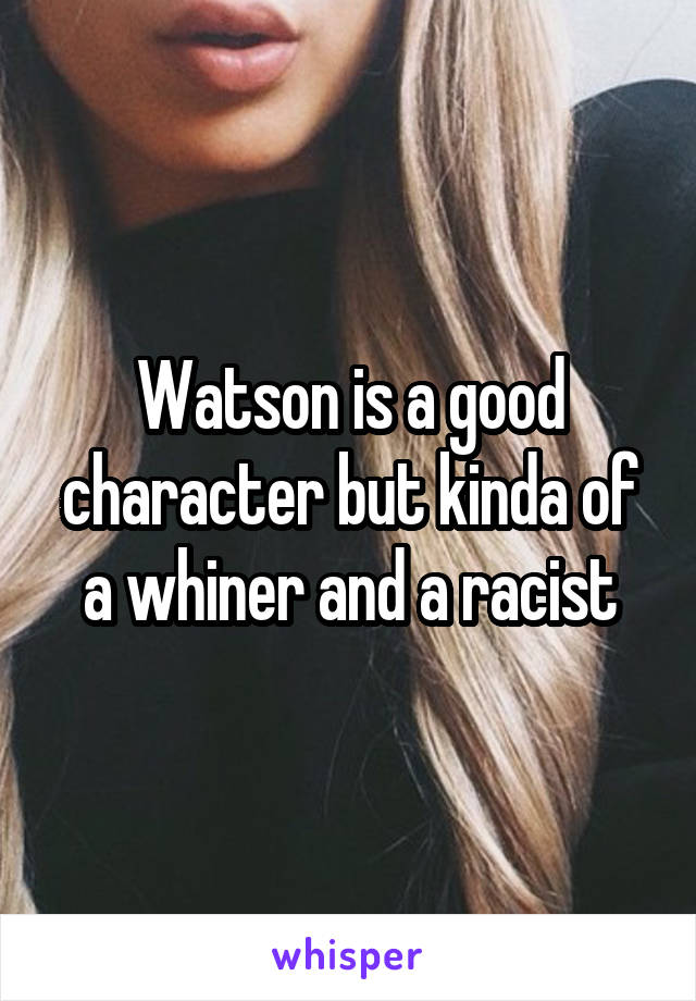 Watson is a good character but kinda of a whiner and a racist