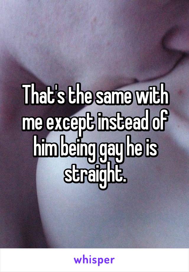 That's the same with me except instead of him being gay he is straight.