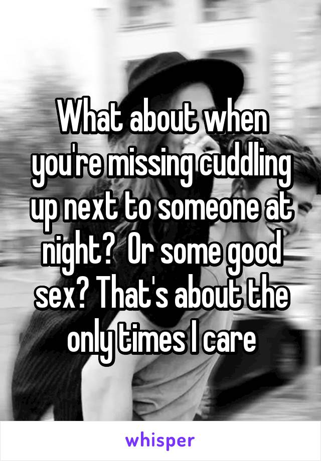 What about when you're missing cuddling up next to someone at night?  Or some good sex? That's about the only times I care