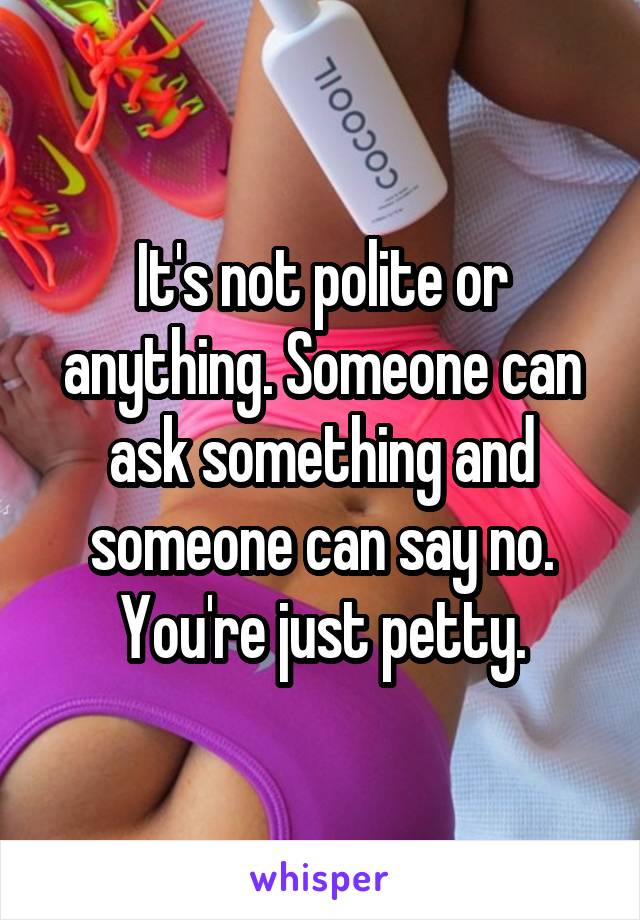 It's not polite or anything. Someone can ask something and someone can say no. You're just petty.