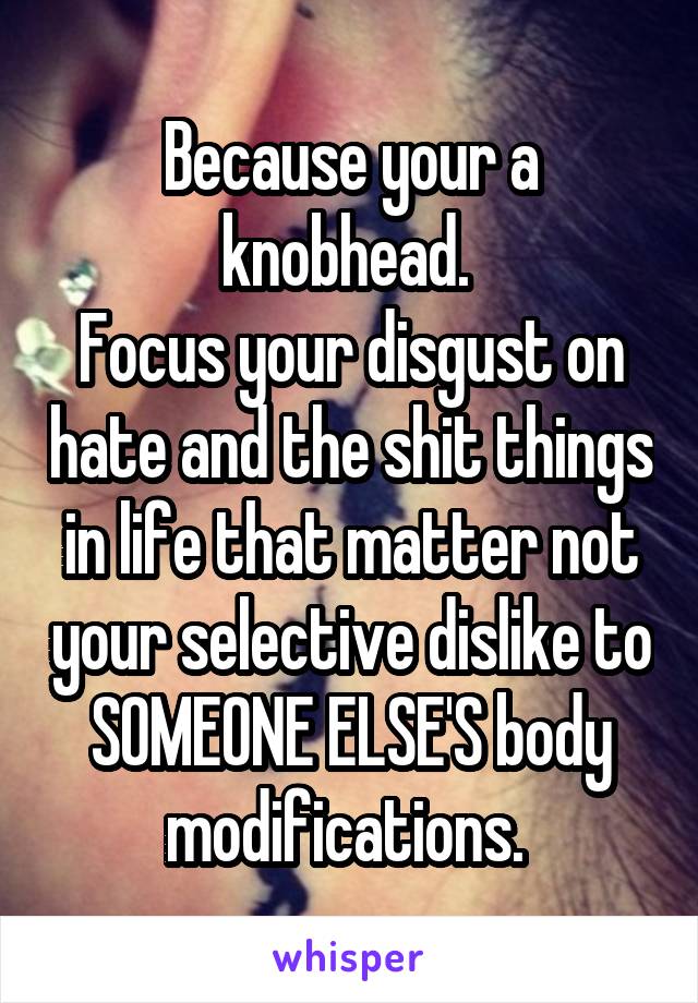 Because your a knobhead. 
Focus your disgust on hate and the shit things in life that matter not your selective dislike to SOMEONE ELSE'S body modifications. 