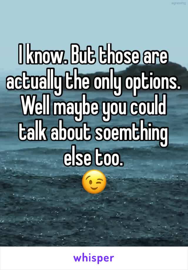 I know. But those are actually the only options. 
Well maybe you could talk about soemthing else too. 
😉