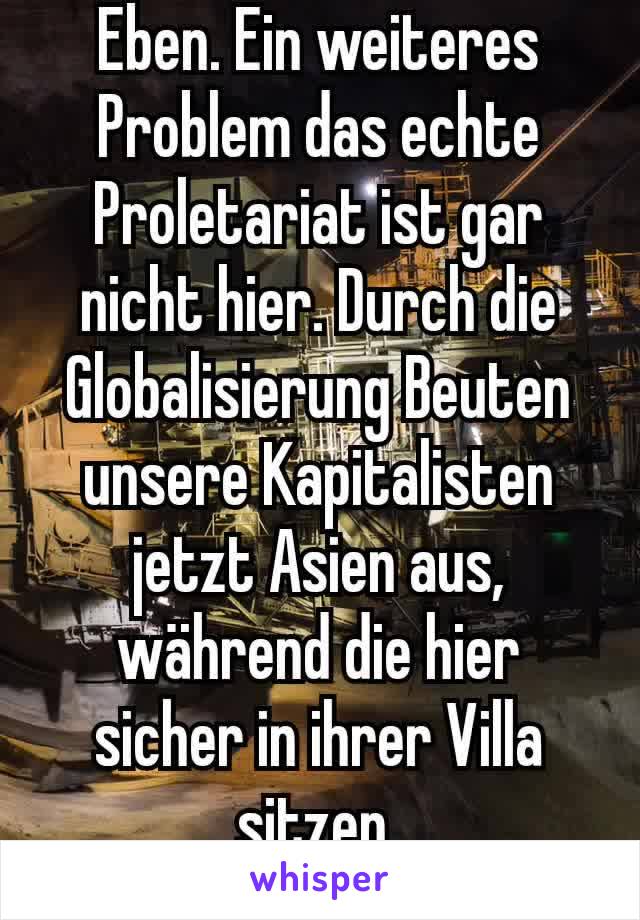 Eben. Ein weiteres Problem das echte Proletariat ist gar nicht hier. Durch die Globalisierung Beuten unsere Kapitalisten jetzt Asien aus, während die hier sicher in ihrer Villa sitzen.