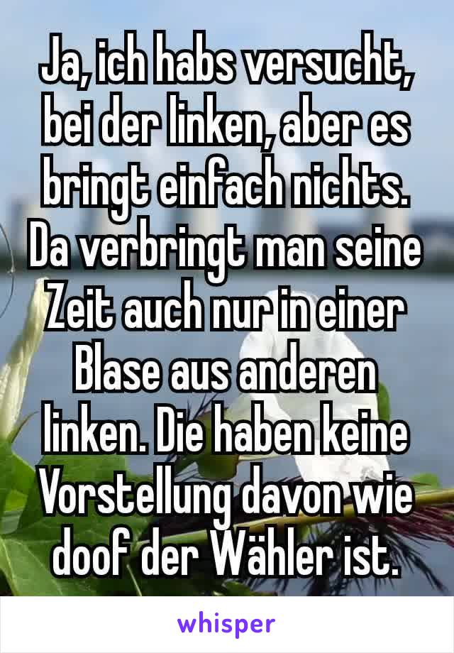 Ja, ich habs versucht, bei der linken, aber es bringt einfach nichts. Da verbringt man seine Zeit auch nur in einer Blase aus anderen linken. Die haben keine Vorstellung davon wie doof der Wähler ist.