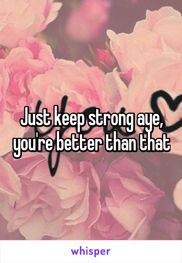 Just keep strong aye, you're better than that