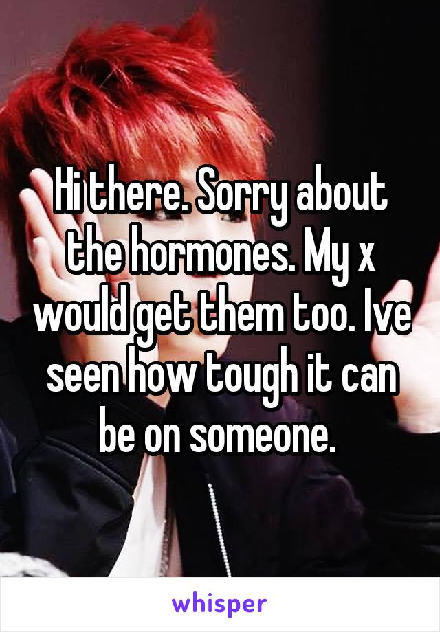 Hi there. Sorry about the hormones. My x would get them too. Ive seen how tough it can be on someone. 