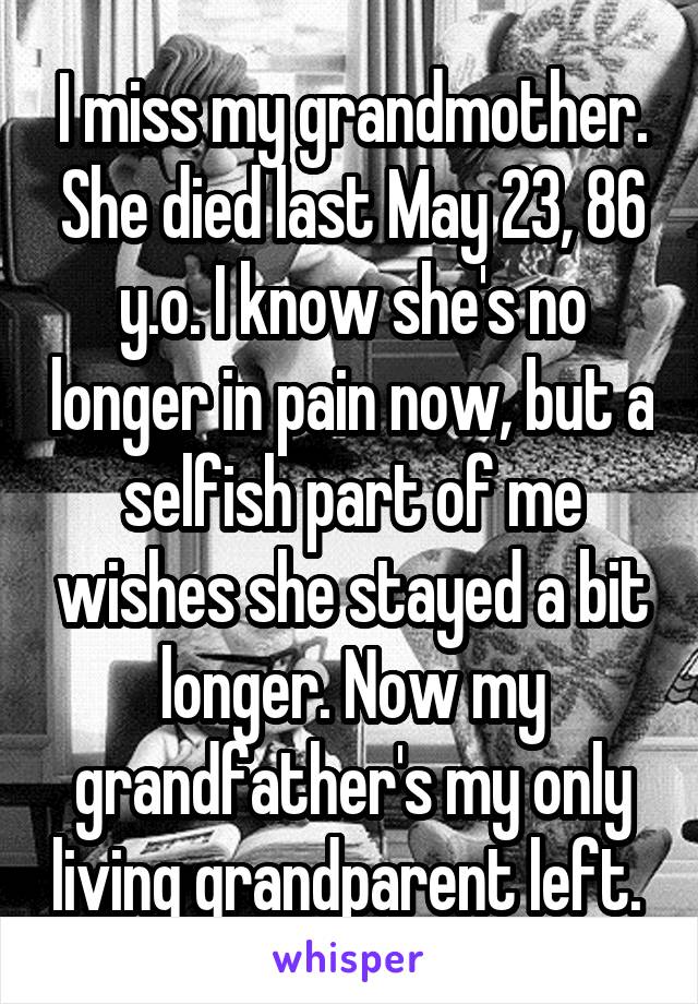 I miss my grandmother. She died last May 23, 86 y.o. I know she's no longer in pain now, but a selfish part of me wishes she stayed a bit longer. Now my grandfather's my only living grandparent left. 