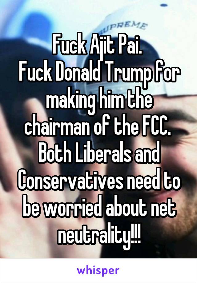 Fuck Ajit Pai. 
Fuck Donald Trump for making him the chairman of the FCC. 
Both Liberals and Conservatives need to be worried about net neutrality!!!
