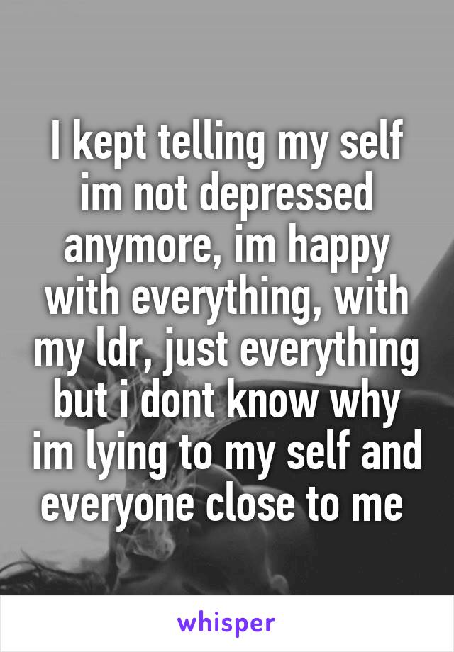 I kept telling my self im not depressed anymore, im happy with everything, with my ldr, just everything but i dont know why im lying to my self and everyone close to me 