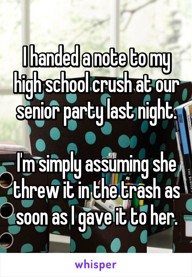 I handed a note to my high school crush at our senior party last night.

I'm simply assuming she threw it in the trash as soon as I gave it to her.