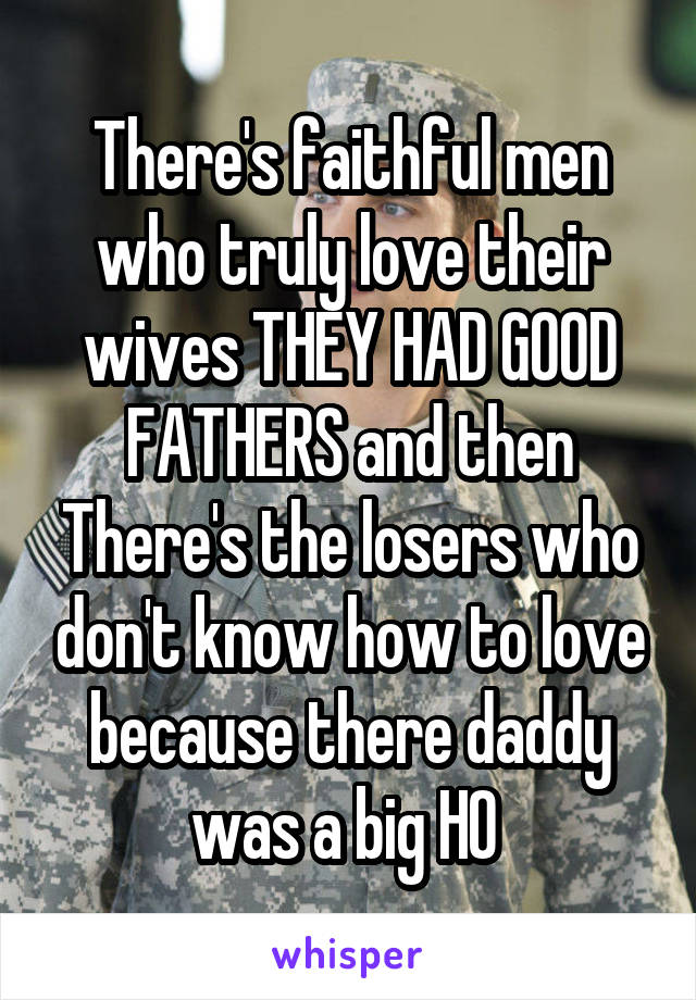 There's faithful men who truly love their wives THEY HAD GOOD FATHERS and then There's the losers who don't know how to love because there daddy was a big HO 