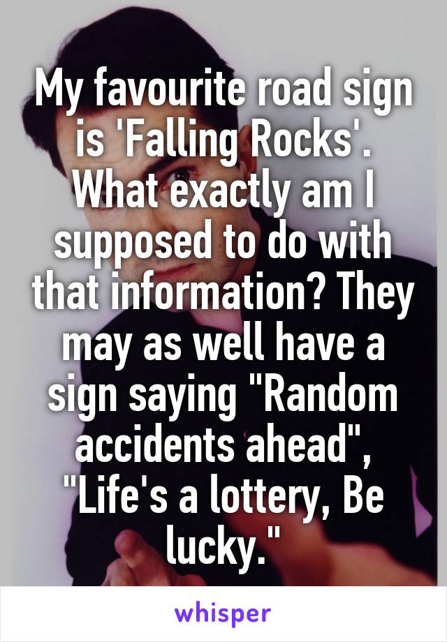 My favourite road sign is 'Falling Rocks'. What exactly am I supposed to do with that information? They may as well have a sign saying "Random accidents ahead", "Life's a lottery, Be lucky."