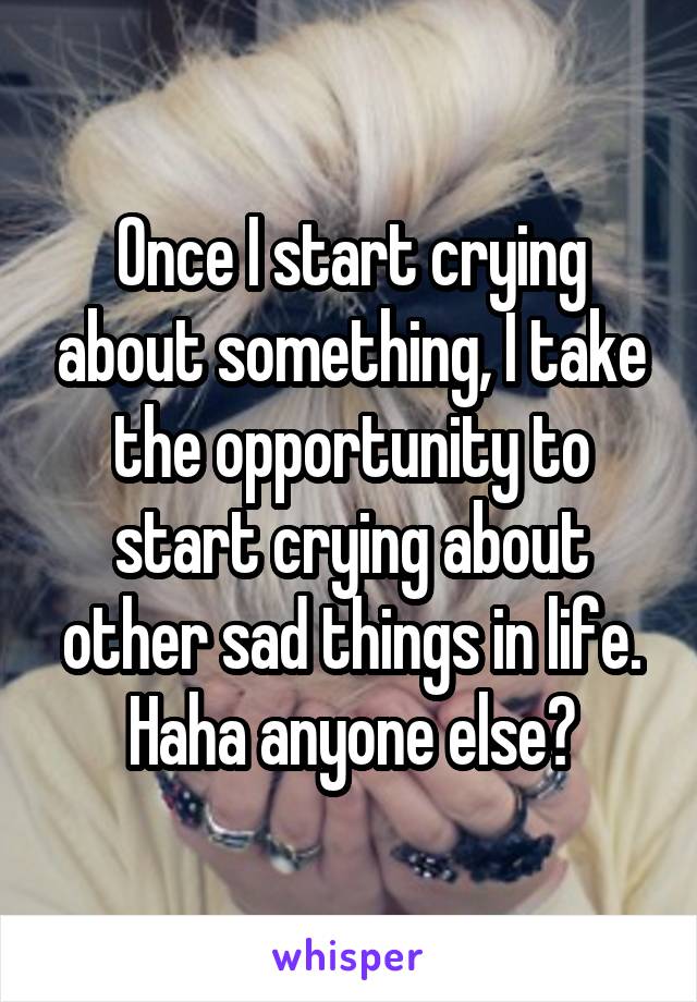 Once I start crying about something, I take the opportunity to start crying about other sad things in life. Haha anyone else?
