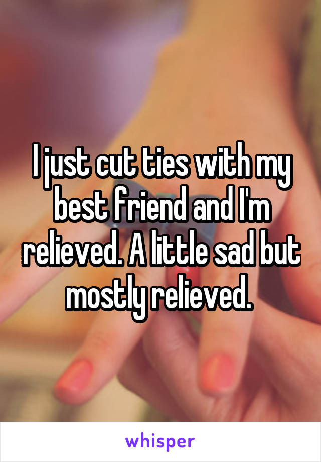 I just cut ties with my best friend and I'm relieved. A little sad but mostly relieved. 
