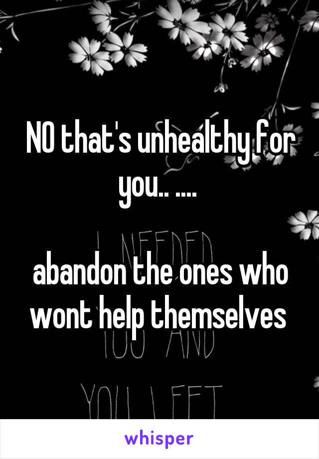 NO that's unhealthy for you.. .... 

abandon the ones who wont help themselves 