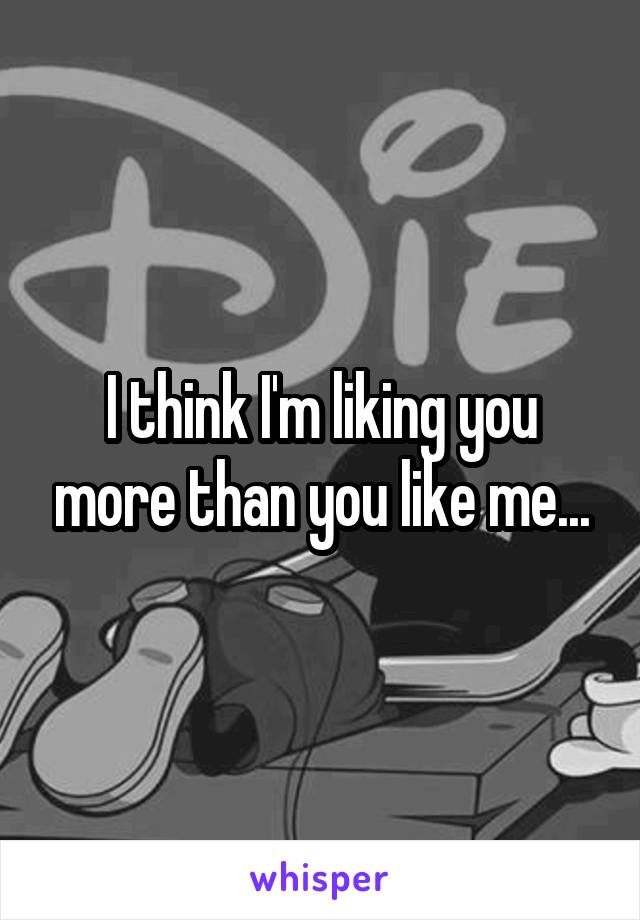 I think I'm liking you more than you like me...