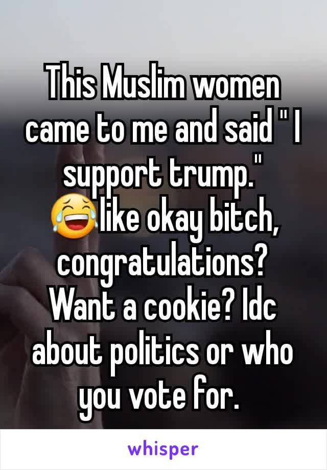 This Muslim women came to me and said " I support trump." 😂like okay bitch, congratulations? Want a cookie? Idc about politics or who you vote for. 