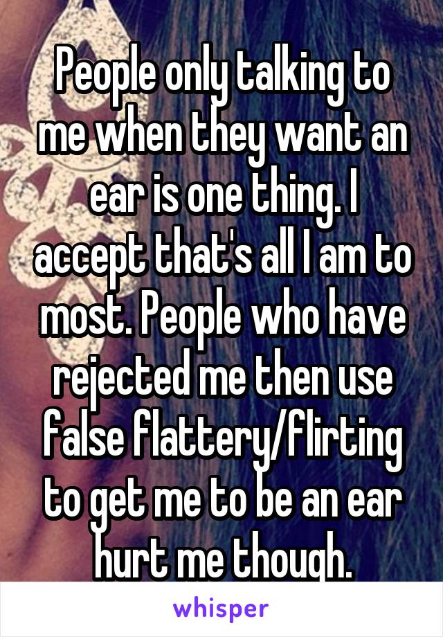 People only talking to me when they want an ear is one thing. I accept that's all I am to most. People who have rejected me then use false flattery/flirting to get me to be an ear hurt me though.