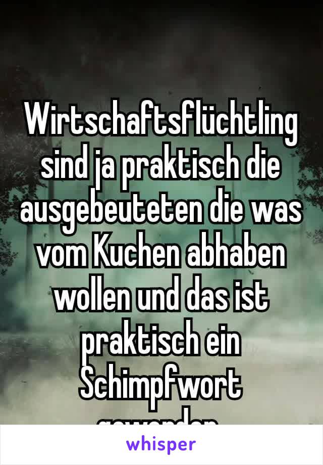 Wirtschaftsflüchtling sind ja praktisch die ausgebeuteten die was vom Kuchen abhaben wollen und das ist praktisch ein Schimpfwort geworden.