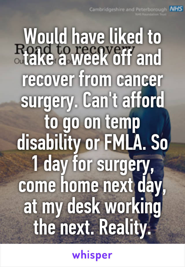 Would have liked to take a week off and recover from cancer surgery. Can't afford to go on temp disability or FMLA. So 1 day for surgery, come home next day, at my desk working the next. Reality.